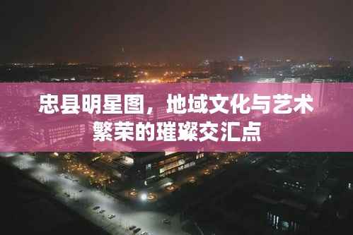 忠县明星图,地域文化与艺术繁荣的璀璨交汇点